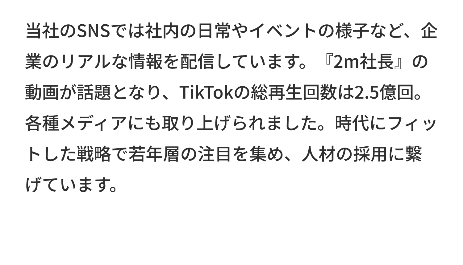 当社のSNSでは社内の日常やイベントの様子など、企業のリアルな情報を配信しています。『2m社長』の動画が話題となり、TikTokの総再生回数は2.5億回。各種メディアにも取り上げられました。時代にフィットした戦略で若年層の注目を集め、人材の採用に繋げています。