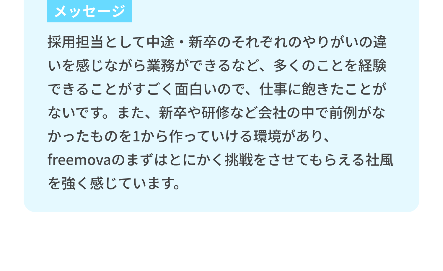 メッセージ：採用担当として中途・新卒のそれぞれのやりがいの違いを感じながら業務ができるなど、多くのことを経験できることがすごく面白いので、仕事に飽きたことがないです。また、新卒や研修など会社の中で前例がなかったものを1から作っていける環境があり、freemovaのまずはとにかく挑戦をさせてもらえる社風を強く感じています。