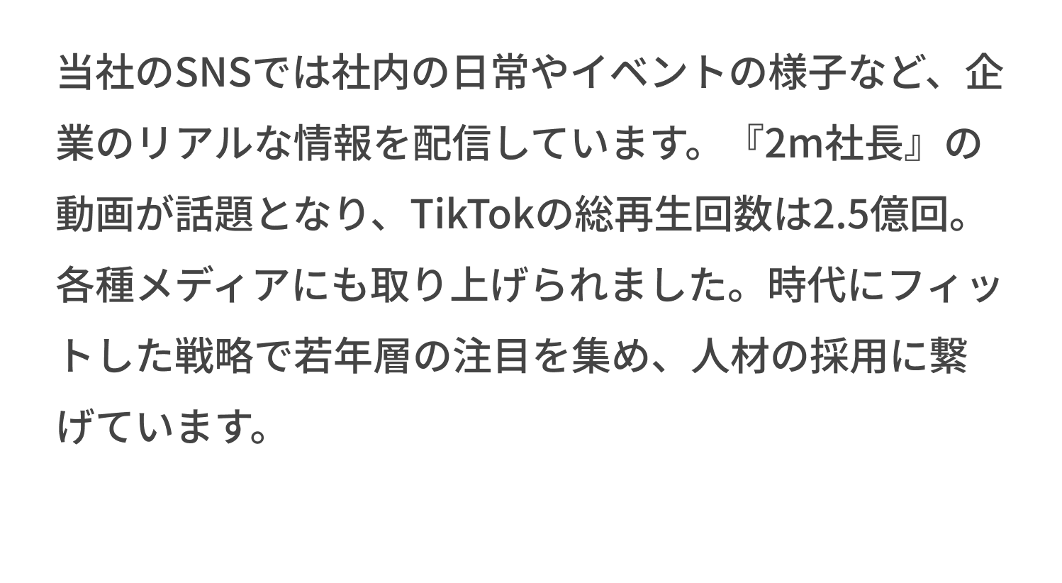 当社のSNSでは社内の日常やイベントの様子など、企業のリアルな情報を配信しています。『2m社長』の動画が話題となり、TikTokの総再生回数は2.5億回。各種メディアにも取り上げられました。時代にフィットした戦略で若年層の注目を集め、人材の採用に繋げています。